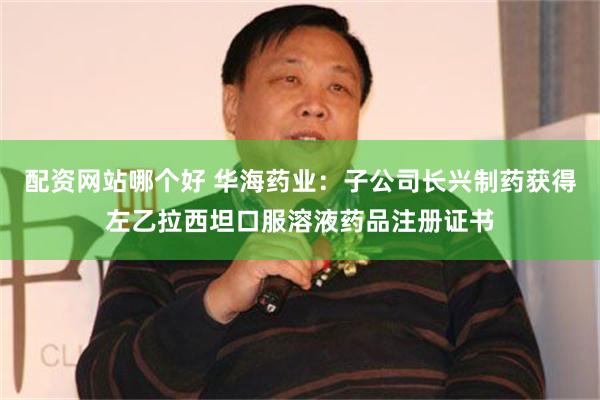 配资网站哪个好 华海药业：子公司长兴制药获得左乙拉西坦口服溶液药品注册证书