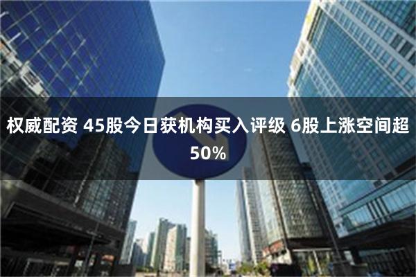 权威配资 45股今日获机构买入评级 6股上涨空间超50%