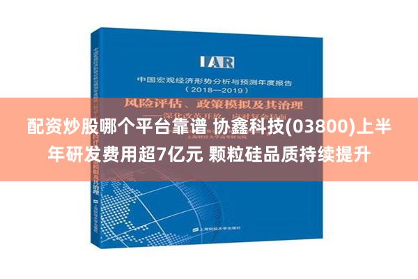 配资炒股哪个平台靠谱 协鑫科技(03800)上半年研发费用超7亿元 颗粒硅品质持续提升