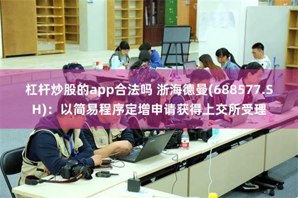 杠杆炒股的app合法吗 浙海德曼(688577.SH)：以简易程序定增申请获得上交所受理