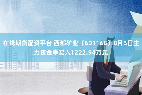 在线期货配资平台 西部矿业（601168）8月6日主力资金净买入1222.94万元