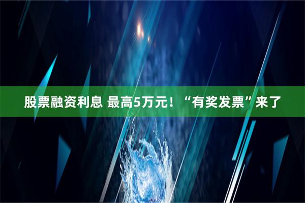 股票融资利息 最高5万元！“有奖发票”来了