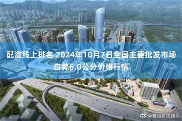 配资线上排名 2024年10月7日全国主要批发市场白蒜6.0公分价格行情