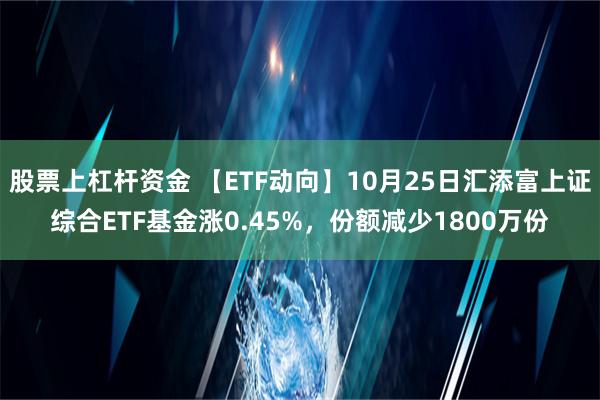 股票上杠杆资金 【ETF动向】10月25日汇添富上证综合ETF基金涨0.45%，份额减少1800万份