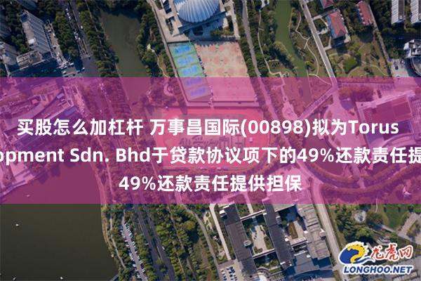 买股怎么加杠杆 万事昌国际(00898)拟为Torus Development Sdn. Bhd于贷款协议项下的49%还款责任提供担保