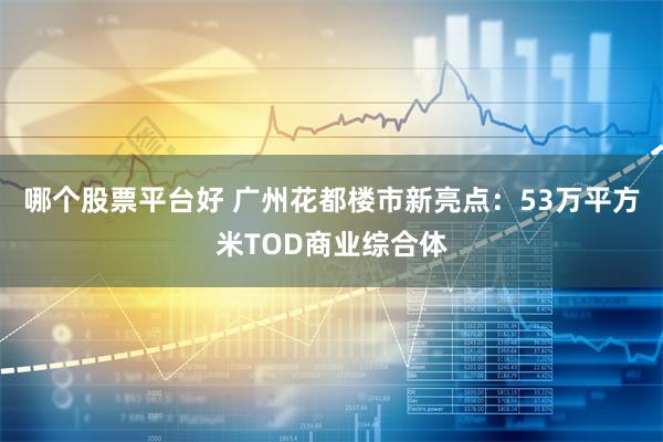 哪个股票平台好 广州花都楼市新亮点：53万平方米TOD商业综合体