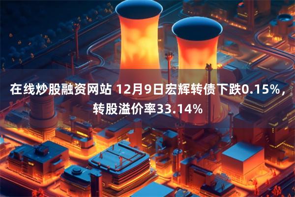 在线炒股融资网站 12月9日宏辉转债下跌0.15%，转股溢价率33.14%