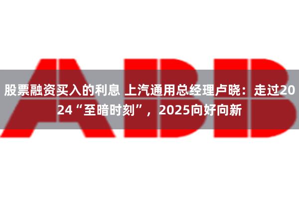 股票融资买入的利息 上汽通用总经理卢晓：走过2024“至暗时刻”，2025向好向新