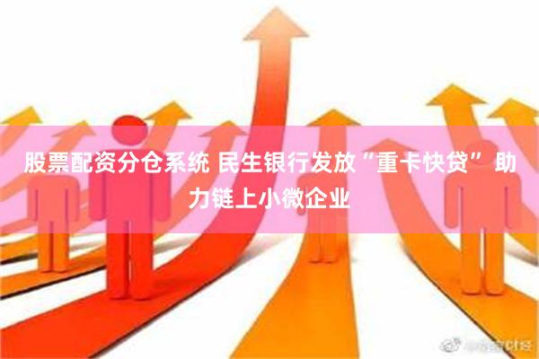 股票配资分仓系统 民生银行发放“重卡快贷” 助力链上小微企业